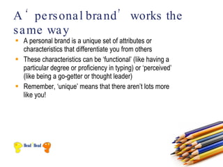 A ‘ pe rs ona l bra nd ’ works the
s a me wa y
 A personal brand is a unique set of attributes or
  characteristics that differentiate you from others
 These characteristics can be ‘functional’ (like having a
  particular degree or proficiency in typing) or ‘perceived’
  (like being a go-getter or thought leader)
 Remember, ‘unique’ means that there aren’t lots more
  like you!
 