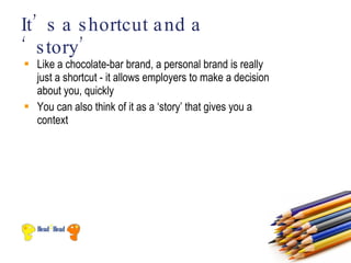 It’ s a s hortcut a nd a
‘ s tory’
 Like a chocolate-bar brand, a personal brand is really
  just a shortcut - it allows employers to make a decision
  about you, quickly
 You can also think of it as a ‘story’ that gives you a
  context
 