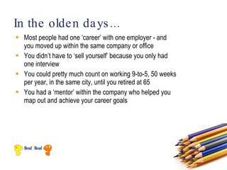In the olde n da ys ...
 Most people had one ‘career’ with one employer - and
  you moved up within the same company or office
 You didn’t have to ‘sell yourself’ because you only had
  one interview
 You could pretty much count on working 9-to-5, 50 weeks
  per year, in the same city, until you retired at 65
 You had a ‘mentor’ within the company who helped you
  map out and achieve your career goals
 