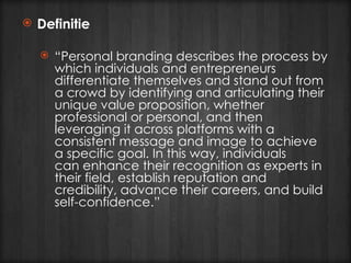 Definitie “ Personal branding describes the process by which individuals and entrepreneurs differentiate themselves and stand out from a crowd by identifying and articulating their unique value proposition, whether professional or personal, and then leveraging it across platforms with a consistent message and image to achieve a specific goal. In this way, individuals can enhance their recognition as experts in their field, establish reputation and credibility, advance their careers, and build self-confidence.”  