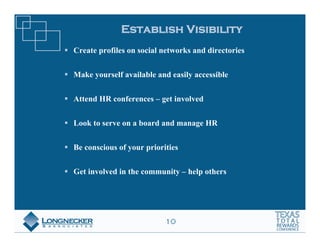 Establish Visibility
Create profiles on social networks and directories


Make yourself available and easily accessible


Attend HR conferences – get involved


Look to serve on a board and manage HR


Be conscious of your priorities


Get involved in the community – help others




                           10
 