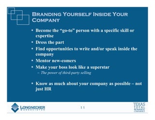 Branding Yourself Inside Your
Company
 Become the “go-to” person with a specific skill or
 expertise
 Dress the part
 Find opportunities to write and/or speak inside the
 company
 Mentor new-comers
 Make your boss look like a superstar
   The power of third-party selling

 Know as much about your company as possible – not
 just HR


                           11
 