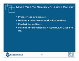 More Tips To Brand Yourself Online


 Produce your own podcasts
 Dedicate a video channel on sites like YouTube
 Conduct free webinars
 Post bios about yourself on Wikipedia, Knol, Squidoo,
 etc.




                      12
 