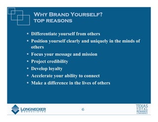 Why Brand Yourself?
 top reasons

Differentiate yourself from others
Position yourself clearly and uniquely in the minds of
others
Focus your message and mission
Project credibility
Develop loyalty
Accelerate your ability to connect
Make a difference in the lives of others




                         6
 