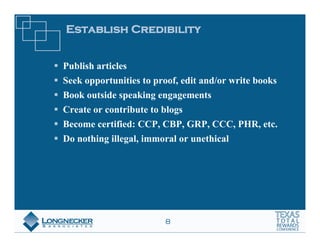 Establish Credibility


Publish articles
Seek opportunities to proof, edit and/or write books
Book outside speaking engagements
Create or contribute to blogs
Become certified: CCP, CBP, GRP, CCC, PHR, etc.
Do nothing illegal, immoral or unethical




                        8
 