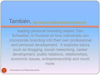 También, http://www.personalbrandingmag.com/about.htmleading personal branding expert, Dan Schawbel, is focused on how individuals can incorporate branding into their own professional and personal development.  It explores topics such as blogging, social networking, career development, public relations, relationships, economic issues, entrepreneurship and much more.3Presentacion de Redes Ejecutivas