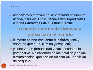 ….necesitamos también de la serenidad en nuestra acción, para evitar oscurecimientos superficiales e inútiles derroches de nuestras fuerzas.La mente serena da firmeza y pulso para el mandola mente serena encuentra la palabra justa y oportuna que guía, ilumina y consuela; y sabe ver en profundidad y con sentido de la perspectiva, sin olvidarse de los detalles y de las circunstancias, que han de resaltar en una visión de conjunto.Presentacion de Redes Ejecutivas7