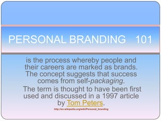 PERSONAL BRANDING   101 is the process whereby people and their careers are marked as brands. The concept suggests that success comes from self-packaging.  The term is thought to have been first used and discussed in a 1997 article by Tom Peters. http://en.wikipedia.org/wiki/Personal_branding 