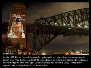 In July 2009, Richard turned his attention to Australia and sparked outrage among Aussie cricket fans. They did not take kindly to seeing Branson’s smiling face projected onto Sydney Harbor Bridge with the message, “Good Luck Ricky. You’ll need it. Dicky,” aimed at Oz captain Ricky Ponting ahead of the Ashes series.  