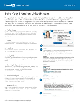 Talent Solutions                                               Best Practices



Build Your Brand on LinkedIn.com
Your profile is the first thing a member sees if they’ve clicked to see who sent them an InMail or
who posted a job, so it is your brand to build and nurture. Just like at any other professional
networking event, there will be people who offer a lot of information about themselves up front,
and there will be those who are quiet and reserved. As a Recruiter, it’s important to make sure
your brand is crisp and versatile so that you can reach out to all attendees.

1. Profile Picture                                                          2
Include a professional image of yourself that would be worthy
                                                                                             3
of a business card. Profiles with photos receive a 40% higher           1
InMail response rate because people like to see who they’re
speaking to.


2. Name
If you add initials, acronyms, or titles to your name, other
members will have a harder time finding you in search results.
                                                                    4

3. Headline
Instead of simply entering your job title, think about how you      5
can creatively explain what you do.


4. Vanity URL
Your vanity URL is a great addition to signatures and business
cards, and will make you more easily found in search engine
results.


5. Summary & Experience
LinkedIn is not a job board, so your profile doesn’t have to read
like a resume. Use these fields to tell your story. Focus on how
you can add value, and how you’ve brought value to
organizations you’ve worked with.


6. Recommendations
Recommendations on LinkedIn help you find new opportunities
and reinforce your professional identity online. It’s easy to
request recommendations from colleagues and clients and             6
choose which to show on your profile.


7. Additional Links
Make it easy for members to continue browsing your brand by
adding relevant links to your profile, such as your company’s
web page, and careers page.

                                                                    7




©2012 LinkedIn Corporation. All Rights Reserved.
 