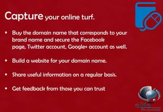 Capture your online turf.
 Buy the domain name that corresponds to your
brand name and secure the Facebook
page, Twitter account, Google+ account as well.
 Build a website for your domain name.
 Share useful information on a regular basis.
 Get feedback from those you can trust
 