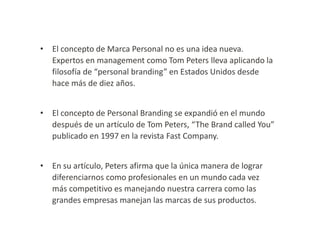 • El concepto de Marca Personal no es una idea nueva.
Expertos en management como Tom Peters lleva aplicando la
filosofía de “personal branding” en Estados Unidos desde
hace más de diez años.

• El concepto de Personal Branding se expandió en el mundo
después de un artículo de Tom Peters, “The Brand called You”
publicado en 1997 en la revista Fast Company.
• En su artículo, Peters afirma que la única manera de lograr
diferenciarnos como profesionales en un mundo cada vez
más competitivo es manejando nuestra carrera como las
grandes empresas manejan las marcas de sus productos.

 