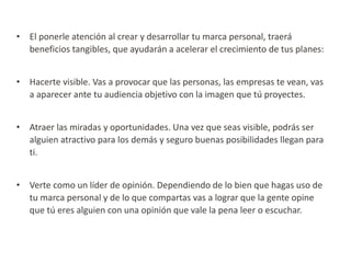 • El ponerle atención al crear y desarrollar tu marca personal, traerá
beneficios tangibles, que ayudarán a acelerar el crecimiento de tus planes:

• Hacerte visible. Vas a provocar que las personas, las empresas te vean, vas
a aparecer ante tu audiencia objetivo con la imagen que tú proyectes.
• Atraer las miradas y oportunidades. Una vez que seas visible, podrás ser
alguien atractivo para los demás y seguro buenas posibilidades llegan para
ti.
• Verte como un líder de opinión. Dependiendo de lo bien que hagas uso de
tu marca personal y de lo que compartas vas a lograr que la gente opine
que tú eres alguien con una opinión que vale la pena leer o escuchar.

 