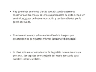 • Hay que tener en mente ciertas pautas cuando queremos
construir nuestra marca. Las marcas personales de éxito deben ser
auténticas, gozar de buena reputación y ser descubiertas por la
gente adecuada.

• Nuestro entorno nos valora en función de la imagen que
desprendemos de nosotros mismos (pulgar arriba o abajo)

• La clave está en ser conscientes de la gestión de nuestra marca
personal. Ser capaces de manejarla del modo adecuado para
nuestros intereses vitales.

 