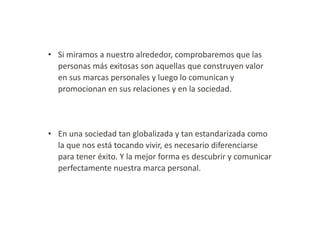 • Si miramos a nuestro alrededor, comprobaremos que las
personas más exitosas son aquellas que construyen valor
en sus marcas personales y luego lo comunican y
promocionan en sus relaciones y en la sociedad.

• En una sociedad tan globalizada y tan estandarizada como
la que nos está tocando vivir, es necesario diferenciarse
para tener éxito. Y la mejor forma es descubrir y comunicar
perfectamente nuestra marca personal.

 