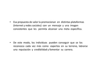 • Esa propuesta de valor la promocionan en distintas plataformas
(Internet y redes sociales) con un mensaje y una imagen
consistentes que les permita alcanzar una meta específica.

• De este modo, los individuos pueden conseguir que se los
reconozca cada vez más como expertos en su terreno, labrarse
una reputación y credibilidad y fomentar su carrera.

 