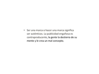 • Ser una marca o hacer una marca significa
ser auténticos. La publicidad engañosa es
contraproducente, la gente la destierra de su
mente y le crea un mal concepto.

 