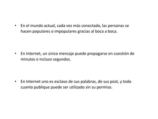 • En el mundo actual, cada vez más conectado, las personas se
hacen populares o impopulares gracias al boca a boca.

• En Internet, un único mensaje puede propagarse en cuestión de
minutos e incluso segundos.

• En Internet uno es esclavo de sus palabras, de sus post, y todo
cuanto publique puede ser utilizado sin su permiso.

 