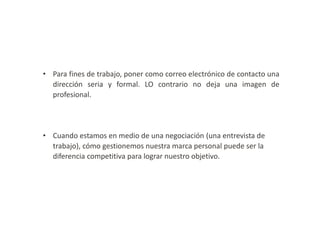 • Para fines de trabajo, poner como correo electrónico de contacto una
dirección seria y formal. LO contrario no deja una imagen de
profesional.

• Cuando estamos en medio de una negociación (una entrevista de
trabajo), cómo gestionemos nuestra marca personal puede ser la
diferencia competitiva para lograr nuestro objetivo.

 