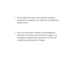 • Abarca diferentes fases, pero siempre comienza
trazándose un objetivo, una meta que nos diga hacia
dónde vamos.

• Esto nos servirá para elaborar una estrategia de
dirección de nuestra marca personal o negocio. La
estrategia se apoyará con acciones en las áreas de
marketing, comunicación o imagen.

 