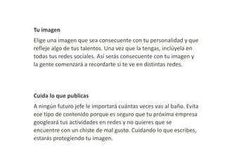 Tu imagen

Elige una imagen que sea consecuente con tu personalidad y que
refleje algo de tus talentos. Una vez que la tengas, inclúyela en
todas tus redes sociales. Así serás consecuente con tu imagen y
la gente comenzará a recordarte si te ve en distintas redes.

Cuida lo que publicas
A ningún futuro jefe le importará cuántas veces vas al baño. Evita
ese tipo de contenido porque es seguro que tu próxima empresa
googleará tus actividades en redes y no quieres que se
encuentre con un chiste de mal gusto. Cuidando lo que escribes,
estarás protegiendo tu imagen.

 