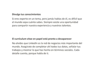 Divulga tus conocimientos
Si eres experto en un tema, pero jamás hablas de él, es difícil que
el mundo sepa cuánto sabes. Siempre existe una oportunidad
para compartir nuestra experiencia y nuestros talentos.

El currículum vitae en papel está pronto a desaparecer
No olvides que LinkedIn es la red de negocios más importante del
mundo. Asegúrate de completar ahí todos tus datos, señalar tus
trabajos y mostrar lo que has hecho en términos sociales. Cada
detalle cuenta, porque habla de ti.

 