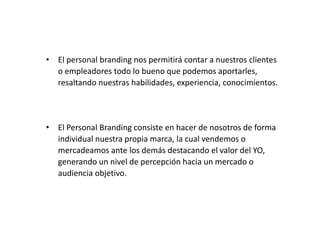 • El personal branding nos permitirá contar a nuestros clientes
o empleadores todo lo bueno que podemos aportarles,
resaltando nuestras habilidades, experiencia, conocimientos.

• El Personal Branding consiste en hacer de nosotros de forma
individual nuestra propia marca, la cual vendemos o
mercadeamos ante los demás destacando el valor del YO,
generando un nivel de percepción hacia un mercado o
audiencia objetivo.

 