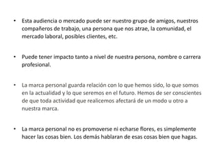 • Esta audiencia o mercado puede ser nuestro grupo de amigos, nuestros
compañeros de trabajo, una persona que nos atrae, la comunidad, el
mercado laboral, posibles clientes, etc.
• Puede tener impacto tanto a nivel de nuestra persona, nombre o carrera
profesional.
• La marca personal guarda relación con lo que hemos sido, lo que somos
en la actualidad y lo que seremos en el futuro. Hemos de ser conscientes
de que toda actividad que realicemos afectará de un modo u otro a
nuestra marca.

• La marca personal no es promoverse ni echarse flores, es simplemente
hacer las cosas bien. Los demás hablaran de esas cosas bien que hagas.

 
