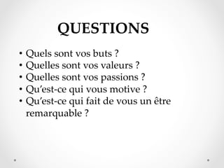 QUESTIONS  	
•  Quels  sont  vos  buts  ?	
•  Quelles  sont  vos  valeurs  ?	
•  Quelles  sont  vos  passions  ?	
•  Qu’est-­‐‑ce  qui  vous  motive  ?	
•  Qu’est-­‐‑ce  qui  fait  de  vous  un  être  
remarquable  ?	

 
