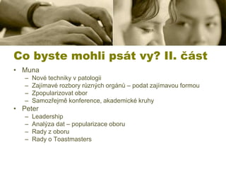 Co byste mohli psát vy? II. část
• Muna
–
–
–
–

Nové techniky v patologii
Zajímavé rozbory různých orgánů – podat zajímavou formou
Zpopularizovat obor
Samozřejmě konference, akademické kruhy

• Peter
–
–
–
–

Leadership
Analýza dat – popularizace oboru
Rady z oboru
Rady o Toastmasters

 