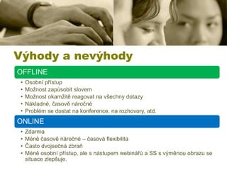 Výhody a nevýhody
OFFLINE
•
•
•
•
•

Osobní přístup
Možnost zapůsobit slovem
Možnost okamžitě reagovat na všechny dotazy
Nákladné, časově náročné
Problém se dostat na konference, na rozhovory, atd.

ONLINE
•
•
•
•

Zdarma
Méně časově náročné – časová flexibilita
Často dvojsečná zbraň
Méně osobní přístup, ale s nástupem webinářů a SS s výměnou obrazu se
situace zlepšuje.

 