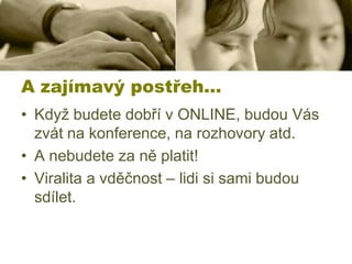 A zajímavý postřeh…
• Když budete dobří v ONLINE, budou Vás
zvát na konference, na rozhovory atd.
• A nebudete za ně platit!
• Viralita a vděčnost – lidi si sami budou
sdílet.

 