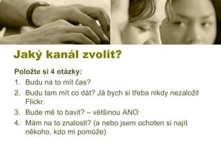 Jaký kanál zvolit?
Položte si 4 otázky:
1. Budu na to mít čas?
2. Budu tam mít co dát? Já bych si třeba nikdy nezaložil
Flickr.
3. Bude mě to bavit? – většinou ANO
4. Mám na to znalosti? (a nebo jsem ochoten si najít
někoho, kdo mi pomůže)

 