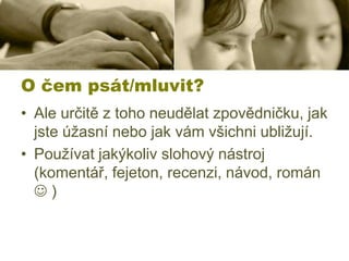 O čem psát/mluvit?
• Ale určitě z toho neudělat zpovědničku, jak
jste úžasní nebo jak vám všichni ubližují.
• Používat jakýkoliv slohový nástroj
(komentář, fejeton, recenzi, návod, román
)

 