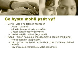 Co byste mohli psát vy?
• David - více o hudebních nástrojích
–
–
–
–

Osobní zkušenosti
Jak vybrat správnou kytaru, smyčec
Co jsou důležité faktory při výběru
Nejoblíbenější skladby a jak je zahrát

• Iwona – expert na project management a content marketing
– Pomoci ostatním vést projekty
– Něco ze svých zkušeností, na co si dát pozor, co nikdo v učebnici
nenajde
– tipy pro content marketing ve velké společnosti

 