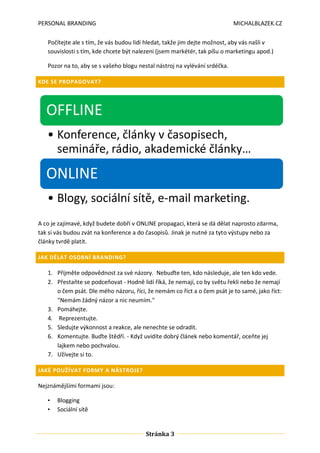 PERSONAL BRANDING

MICHALBLAZEK.CZ

Počítejte ale s tím, že vás budou lidi hledat, takže jim dejte možnost, aby vás našli v
souvislosti s tím, kde chcete být nalezeni (jsem markétér, tak píšu o marketingu apod.)
Pozor na to, aby se s vašeho blogu nestal nástroj na vylévání srdéčka.
KDE SE PROPAGOVAT?

OFFLINE
• Konference, články v časopisech,
semináře, rádio, akademické články…

ONLINE
• Blogy, sociální sítě, e-mail marketing.
A co je zajímavé, když budete dobří v ONLINE propagaci, která se dá dělat naprosto zdarma,
tak si vás budou zvát na konference a do časopisů. Jinak je nutné za tyto výstupy nebo za
články tvrdě platit.
JAK DĚLAT OSOBNÍ BRANDING?

1. Přijměte odpovědnost za své názory. Nebuďte ten, kdo následuje, ale ten kdo vede.
2. Přestaňte se podceňovat - Hodně lidí říká, že nemají, co by světu řekli nebo že nemají
o čem psát. Dle mého názoru, říci, že nemám co říct a o čem psát je to samé, jako říct:
"Nemám žádný názor a nic neumím."
3. Pomáhejte.
4. Reprezentujte.
5. Sledujte výkonnost a reakce, ale nenechte se odradit.
6. Komentujte. Buďte štědří. - Když uvidíte dobrý článek nebo komentář, oceňte jej
lajkem nebo pochvalou.
7. Užívejte si to.
JAKÉ POUŽÍVAT FORMY A NÁSTROJE?

Nejznámějšími formami jsou:
•
•

Blogging
Sociální sítě

Stránka 3

 