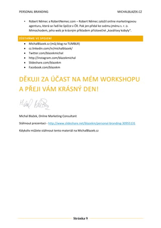 PERSONAL BRANDING
•

MICHALBLAZEK.CZ

Robert Němec a RobertNemec.com – Robert Němec založil online marketingovou
agenturu, která se řadí ke špičce v ČR. Pak jen přidal ke svému jménu s. r. o.
Mimochodem, jeho web je krásným příkladem příslovečné „kovářovy kobyly“.

ZŮSTAŇME VE SPOJENÍ








MichalBlazek.cz (můj blog na TUMBLR)
cz.linkedin.com/in/michalblazek/
Twitter.com/blazekmichal
http://instagram.com/blazekmichal
ݺߣshare.com/blazekm
Facebook.com/blazekm

DĚKUJI ZA ÚČAST NA MÉM WORKSHOPU
A PŘEJI VÁM KRÁSNÝ DEN!

Michal Blažek, Online Marketing Consultant
Stáhnout prezentaci - http://www.slideshare.net/blazekm/personal-branding-30955131
Kdykoliv můžete stáhnout tento materiál na MichalBlazek.cz

Stránka 9

 