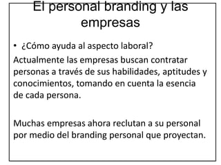 El personal branding y las
empresas
• ¿Cómo ayuda al aspecto laboral?
Actualmente las empresas buscan contratar
personas a través de sus habilidades, aptitudes y
conocimientos, tomando en cuenta la esencia
de cada persona.
Muchas empresas ahora reclutan a su personal
por medio del branding personal que proyectan.
 