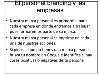 El personal branding y las
empresas
• Nuestra marca personal es primordial para
cada empresa en donde entremos a trabajar,
pues formaremos parte de su marca.
• Nuestra marca personal se imprime en cada
una de nuestras acciones.
• Si piensas que no tienes una marca personal,
busca tu nombre en Google e identifica si hay
cosas positivas o negativas de tu persona
 