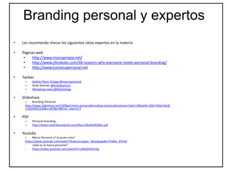 Branding personal y expertos
• Les recomiendo checar los siguientes sitios expertos en la materia
• Páginas web
• http://www.marcapropia.net/
• http://www.jillceleste.com/28-reasons-why-everyone-needs-personal-branding/
• http://www.tumarcapersonal.net
• Twitter
– Andrés Pérez Ortega @marcapersonal
– Andy Stalman @AndyStalman
– Marketing news @Marketingn
• Slideshare
– Branding Personal
http://www.slideshare.net/1300gr/charla-personalbranding-victorpublicatessen?qid=13f6ae44-e2b0-45bd-bdc8-
115624d312a4&v=qf1&b=&from_search=3
• PDF
– Personal branding
– http://www.madridexcelente.com/files/c46a6928280c.pdf
• Youtube
– Marca Personal ¿Y tú quien eres?
https://www.youtube.com/watch?feature=player_detailpage&v=PiWav_87Hs0
- ¿Qué es la marca personal?
- https://www.youtube.com/watch?v=cdKsDHsOm5g
 