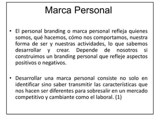 Marca Personal
• El personal branding o marca personal refleja quienes
somos, qué hacemos, cómo nos comportamos, nuestra
forma de ser y nuestras actividades, lo que sabemos
desarrollar y crear. Depende de nosotros si
construimos un branding personal que refleje aspectos
positivos o negativos.
• Desarrollar una marca personal consiste no solo en
identificar sino saber transmitir las características que
nos hacen ser diferentes para sobresalir en un mercado
competitivo y cambiante como el laboral. (1)
 