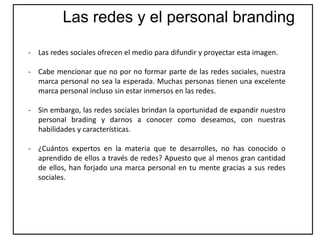 - Las redes sociales ofrecen el medio para difundir y proyectar esta imagen.
- Cabe mencionar que no por no formar parte de las redes sociales, nuestra
marca personal no sea la esperada. Muchas personas tienen una excelente
marca personal incluso sin estar inmersos en las redes.
- Sin embargo, las redes sociales brindan la oportunidad de expandir nuestro
personal brading y darnos a conocer como deseamos, con nuestras
habilidades y características.
- ¿Cuántos expertos en la materia que te desarrolles, no has conocido o
aprendido de ellos a través de redes? Apuesto que al menos gran cantidad
de ellos, han forjado una marca personal en tu mente gracias a sus redes
sociales.
Las redes y el personal branding
 
