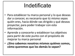 Indetificate
• Para establecer tu marca personal y lo que deseas
dar a conocer, es necesario que tú mismo sepas
quién eres, hacia dónde vas dirigido y qué deseas
proyectar, para poder trabajar con esta
información.
• Aprende a conocerte y establecer tus objetivos
para partir de este punto con el propósito de
mejorar tu marca personal
• ¿Sino sabemos nosotros mismos quiénes somos,
cómo queremos que los demás lo sepan?
 