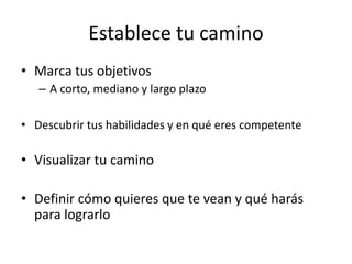 Establece tu camino
• Marca tus objetivos
– A corto, mediano y largo plazo
• Descubrir tus habilidades y en qué eres competente
• Visualizar tu camino
• Definir cómo quieres que te vean y qué harás
para lograrlo
 