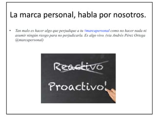 La marca personal, habla por nosotros.
• Tan malo es hacer algo que perjudique a tu #marcapersonal como no hacer nada ni
asumir ningún riesgo para no perjudicarla. Es algo vivo. (via Andrés Pérez Ortega
@marcapersonal)
 