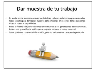 Dar muestra de tu trabajo
- Es fundamental mostrar nuestras habilidades y trabajos, volvernos prosumers en las
redes sociales para demostrar nuestros conocimientos en el sector donde queremos
mostrar nuestras capacidades.
- No es lo mismo compartir información de Internet a ser generadores de documentos.
Esta es una gran diferenciación que se impacta en nuestra marca personal.
- Todos podemos compartir información, pero no todos somos capaces de generarla.
 