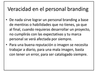 Veracidad en el personal branding
• De nada sirve lograr un personal branding a base
de mentiras o habilidades que no tienes, ya que
al final, cuando requieras desarrollar un proyecto,
no cumplirás con las expectativas y tu marca
personal se verá afectada por siempre.
• Para una buena reputación o imagen se necesita
trabajar a diario, para una mala imagen, basta
con tener un error, para ser catalogado siempre.
 