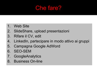 Che fare? 
1. Web Site 
2. SlideShare, upload presentazioni 
3. Rifare il CV, edit 
4. LinkedIn, partecipare in modo attivo ai gruppi 
5. Campagna Google AdWord 
6. SEO-SEM 
7. GoogleAnalytics 
8. Business On-line 
 