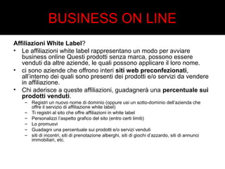 BUSINESS ON LINE 
Affiliazioni White Label? 
• Le affiliazioni white label rappresentano un modo per avviare 
business online Questi prodotti senza marca, possono essere 
venduti da altre aziende, le quali possono applicare il loro nome. 
• ci sono aziende che offrono interi siti web preconfezionati, 
all’interno dei quali sono presenti dei prodotti e/o servizi da vendere 
in affiliazione. 
• Chi aderisce a queste affiliazioni, guadagnerà una percentuale sui 
prodotti venduti. 
– Registri un nuovo nome di dominio (oppure usi un sotto-dominio dell’azienda che 
offre il servizio di affiliazione white label) 
– Ti registri al sito che offre affiliazioni in white label 
– Personalizzi l’aspetto grafico del sito (entro certi limiti) 
– Lo promuovi 
– Guadagni una percentuale sui prodotti e/o servizi venduti 
– siti di incontri, siti di prenotazione alberghi, siti di giochi d’azzardo, siti di annunci 
immobiliari, etc. 
 