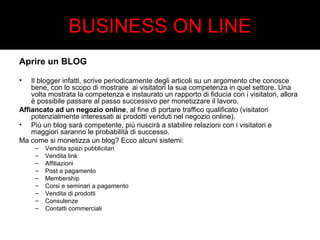 BUSINESS ON LINE 
Aprire un BLOG 
• Il blogger infatti, scrive periodicamente degli articoli su un argomento che conosce 
bene, con lo scopo di mostrare ai visitatori la sua competenza in quel settore. Una 
volta mostrata la competenza e instaurato un rapporto di fiducia con i visitatori, allora 
è possibile passare al passo successivo per monetizzare il lavoro. 
Affiancato ad un negozio online, al fine di portare traffico qualificato (visitatori 
potenzialmente interessati ai prodotti venduti nel negozio online). 
• Più un blog sarà competente, più riuscirà a stabilire relazioni con i visitatori e 
maggiori saranno le probabilità di successo. 
Ma come si monetizza un blog? Ecco alcuni sistemi: 
– Vendita spazi pubblicitari 
– Vendita link 
– Affiliazioni 
– Post a pagamento 
– Membership 
– Corsi e seminari a pagamento 
– Vendita di prodotti 
– Consulenze 
– Contatti commerciali 
 